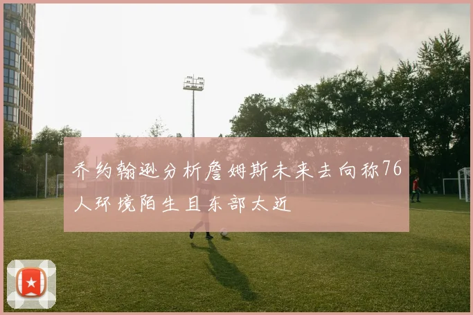 乔约翰逊分析詹姆斯未来去向称76人环境陌生且东部太近