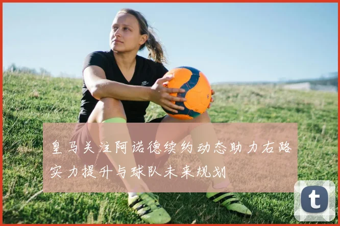 皇马关注阿诺德续约动态助力右路实力提升与球队未来规划